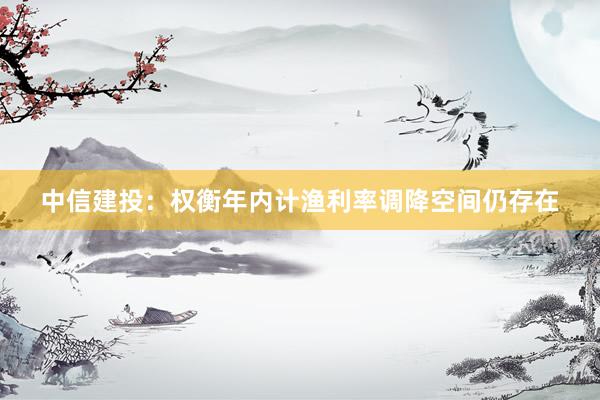 中信建投：权衡年内计渔利率调降空间仍存在